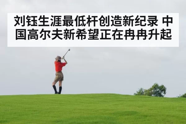 刘钰生涯最低杆创造新纪录 中国高尔夫新希望正在冉冉升起